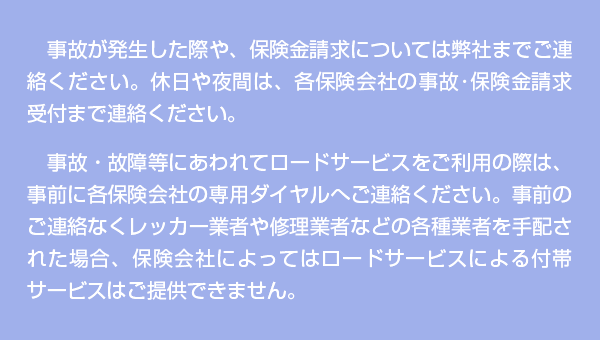 事故が発生した際や、保険金請求については弊社までご連絡ください。休日や夜間は、各保険会社の事故・保険金請求受付まで連絡ください。事故・故障等にあわれてロードサービスをご利用の際は、事前に各保険会社の専用ダイヤルへご連絡ください。事前のご連絡なくレッカー業者や修理業者などの各種業者を手配された場合、保険会社によってはロードサービスによる付帯サービスはご提供できません。